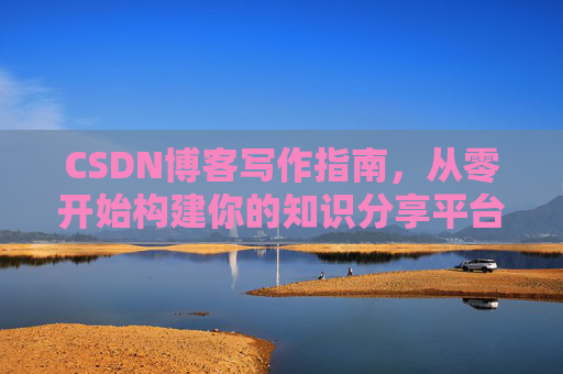 CSDN博客写作指南,从零开始构建你的知识分享平台 CSDN博客写作指南,从零开始构建你的知识分享平台